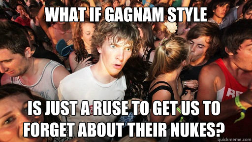 What if gagnam style is just a ruse to get us to forget about their nukes?  Sudden Clarity Clarence