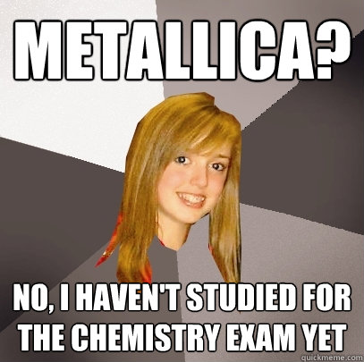 Metallica? No, I haven't studied for the chemistry exam yet  Musically Oblivious 8th Grader