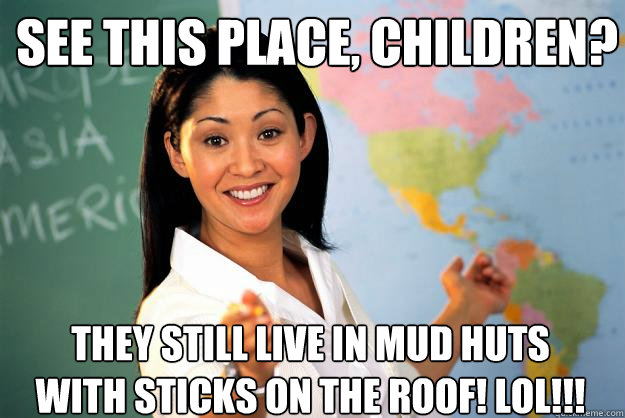 See this place, children? They still live in mud huts with sticks on the roof! LOL!!! - See this place, children? They still live in mud huts with sticks on the roof! LOL!!!  Unhelpful High School Teacher