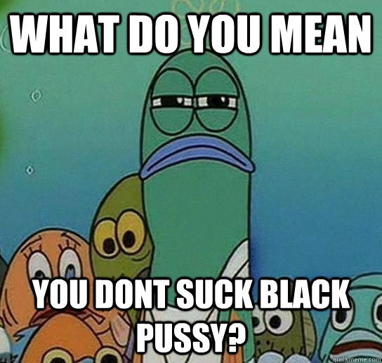 What do you mean you dont suck black pussy?  Serious fish SpongeBob