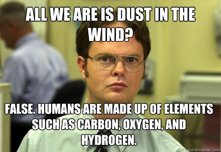 All we are is dust in the wind? False. Humans are made up of elements such as carbon, oxygen, and hydrogen.  Dwight