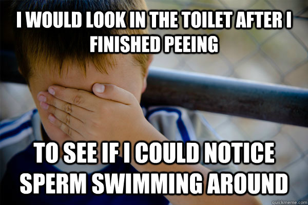 I would look in the toilet after I finished peeing to see if I could notice sperm swimming around  Confession kid