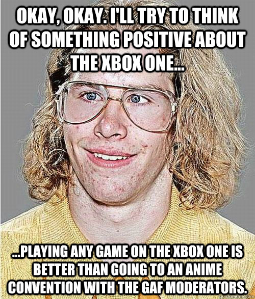 Okay, okay. I'll try to think of something positive about the Xbox one... ...Playing any game on the Xbox one is better than going to an anime convention with the GAF moderators. - Okay, okay. I'll try to think of something positive about the Xbox one... ...Playing any game on the Xbox one is better than going to an anime convention with the GAF moderators.  NeoGAF Asshole