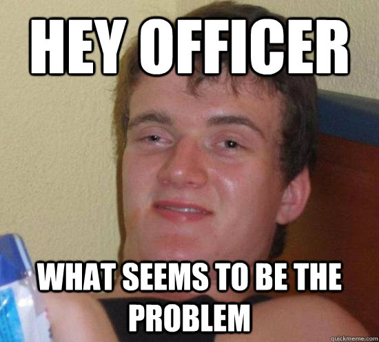 Hey Officer What seems to be the problem - Hey Officer What seems to be the problem  High guy