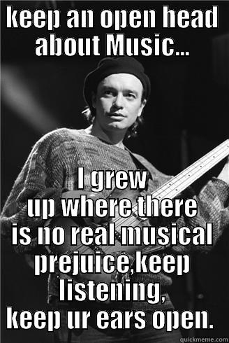 Jaco advice - KEEP AN OPEN HEAD ABOUT MUSIC... I GREW UP WHERE THERE IS NO REAL MUSICAL PREJUICE,KEEP LISTENING, KEEP UR EARS OPEN.  Misc