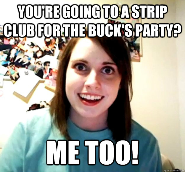 You're going to a strip club for the Buck's party? Me too!  Overly Attached Girlfriend