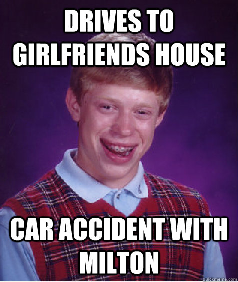 Drives to girlfriends house Car accident with milton  Bad Luck Brian