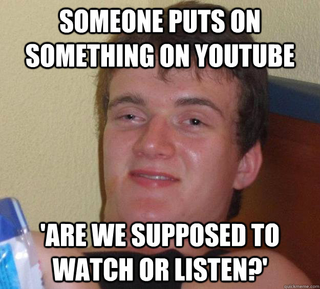 someone puts on something on youtube 'are we supposed to watch or listen?'  10 Guy