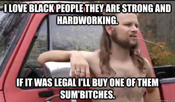 i love black people they are strong and hardworking. if it was legal i'll buy one of them sum'bitches.  Almost Politically Correct Redneck