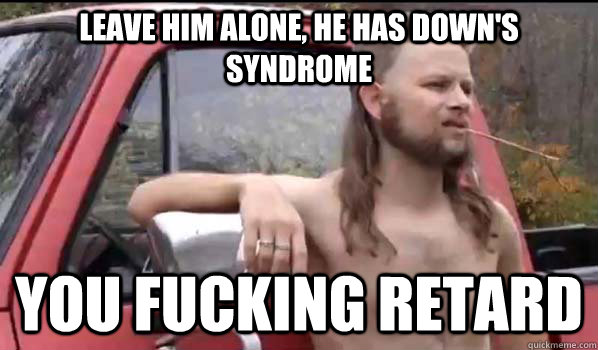 Leave him alone, he has down's syndrome  You fucking retard   Almost Politically Correct Redneck