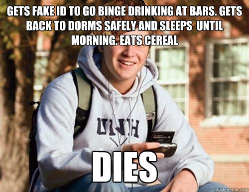 gets fake ID to go binge drinking at bars. gets back to dorms safely and sleeps  until morning. Eats cereal DIES - gets fake ID to go binge drinking at bars. gets back to dorms safely and sleeps  until morning. Eats cereal DIES  College Freshman