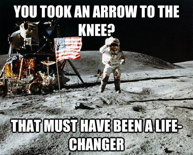 You took an arrow to the knee? That must have been a life-changer  Unimpressed Astronaut