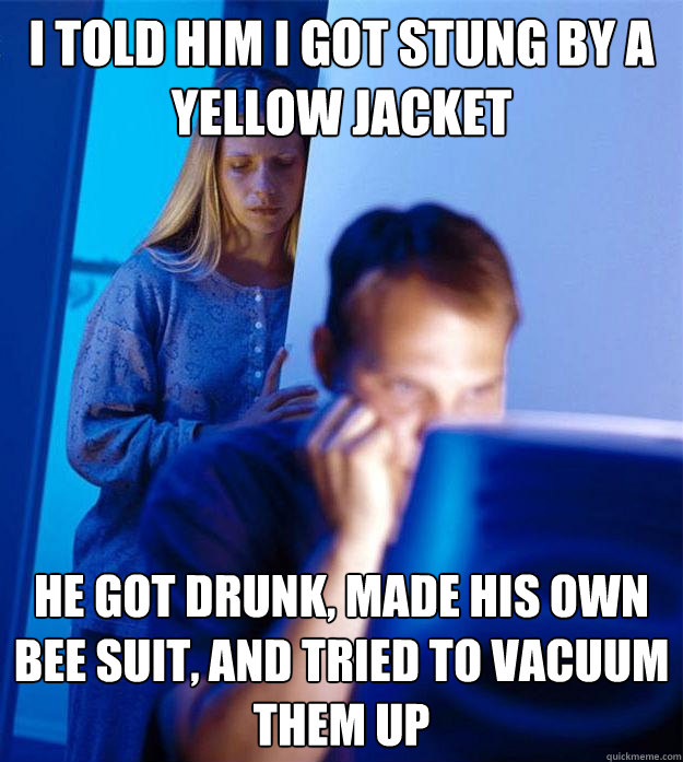 i told him i got stung by a yellow jacket he got drunk, made his own bee suit, and tried to vacuum them up  Redditors Wife