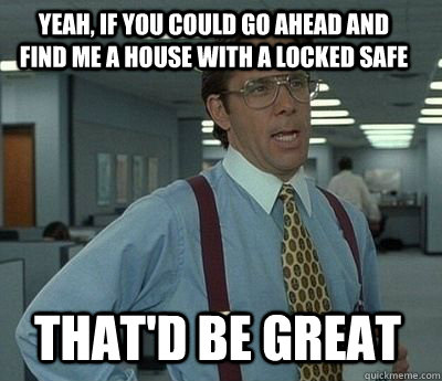 Yeah, if you could go ahead and find me a house with a locked safe That'd be great - Yeah, if you could go ahead and find me a house with a locked safe That'd be great  Bill Lumbergh