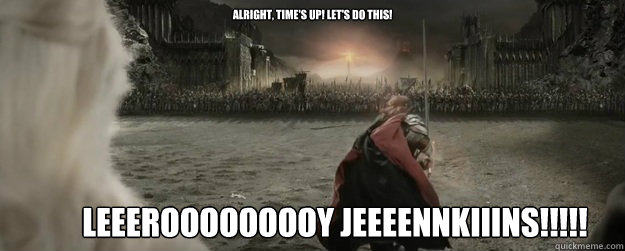 alright, time's up! let's do this! LEEEROOOOOOOOY JEEEENNKIIINS!!!!! - alright, time's up! let's do this! LEEEROOOOOOOOY JEEEENNKIIINS!!!!!  Every time I see it...