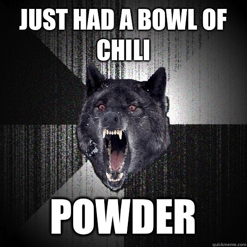 Just had a bowl of chili Powder  Insanity Wolf