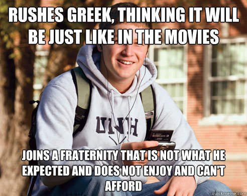 rushes greek, thinking it will be just like in the movies joins a fraternity that is not what he expected and does not enjoy and can't afford  College Freshman