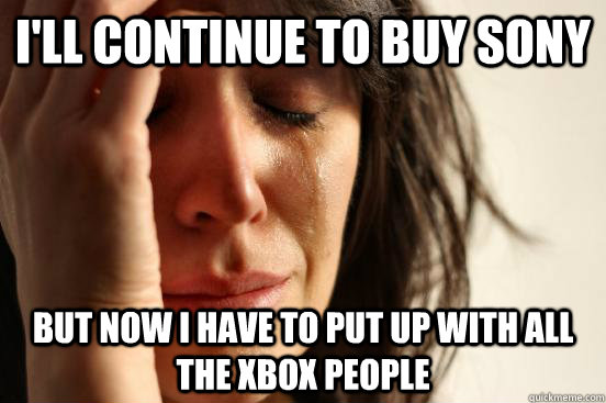 I'll continue to buy sony but now i have to put up with all the xbox people  First World Problems