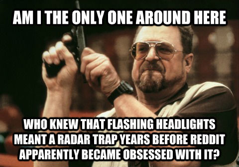 AM I THE ONLY ONE AROUND HERE WHO KNEW THAT FLASHING HEADLIGHTS MEANT A RADAR TRAP YEARS BEFORE REDDIT APPARENTLY BECAME OBSESSED WITH IT? - AM I THE ONLY ONE AROUND HERE WHO KNEW THAT FLASHING HEADLIGHTS MEANT A RADAR TRAP YEARS BEFORE REDDIT APPARENTLY BECAME OBSESSED WITH IT?  Am I the only one