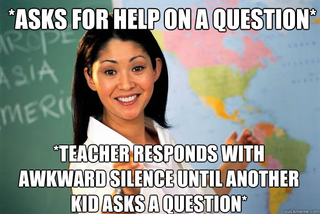 *asks for help on a question* *teacher responds with awkward silence until another kid asks a question* - *asks for help on a question* *teacher responds with awkward silence until another kid asks a question*  Unhelpful High School Teacher