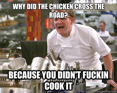 Why did the chicken cross the road? Because you didn't fuckin cook it  Chef Ramsay