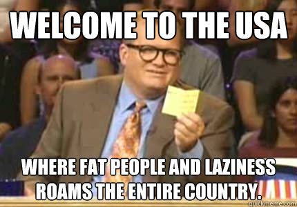 WELCOME TO the USA where fat people and laziness roams the entire country.  Whose Line