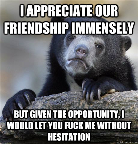 I appreciate our friendship immensely but given the opportunity, I would let you fuck me without hesitation  Confession Bear