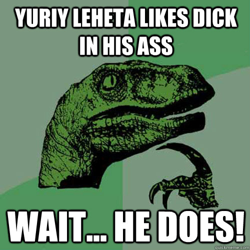 Yuriy leheta likes dick in his ass WAIT... he does!  Philosoraptor