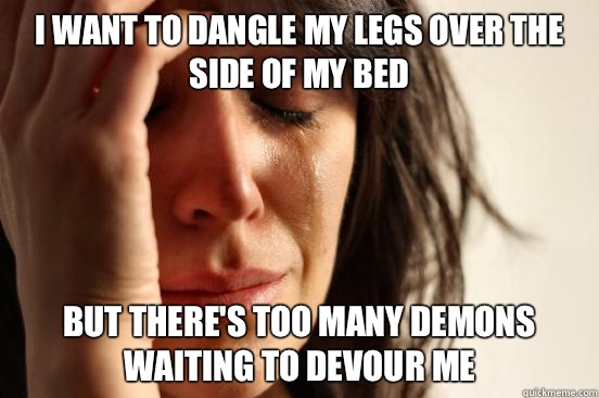 I want to dangle my legs over the side of my bed but there's too many demons waiting to devour me  First World Problems