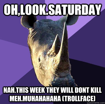 Oh,look.Saturday Nah.This week they will dont kill meh.Muhahahaha (trollface)  Sexually Oblivious Rhino