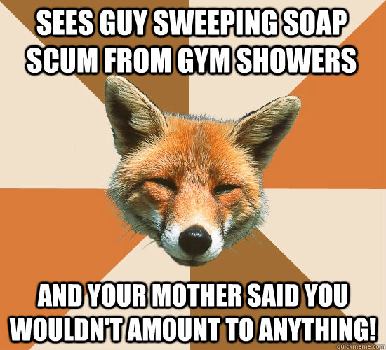 sees guy sweeping soap scum from gym showers And your mother said you wouldn't amount to anything!  Condescending Fox