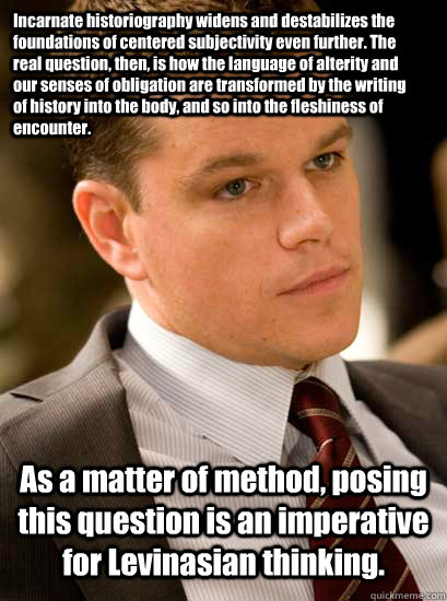 Incarnate historiography widens and destabilizes the foundations of centered subjectivity even further. The real question, then, is how the language of alterity and our senses of obligation are transformed by the writing of history into the body, and so i  If Only Matt Damon