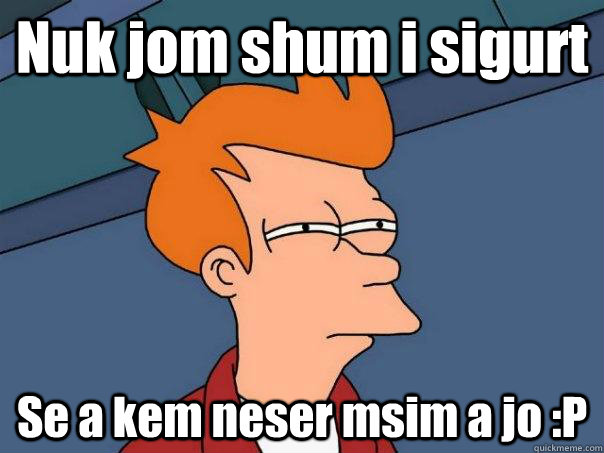 Nuk jom shum i sigurt Se a kem neser msim a jo :P  Futurama Fry