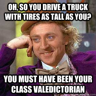 Oh, so you drive a truck with tires as tall as you? You must have been your class valedictorian - Oh, so you drive a truck with tires as tall as you? You must have been your class valedictorian  Condescending Wonka