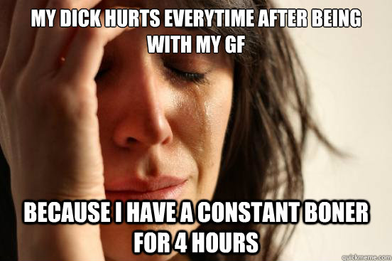 MY dick hurts everytime after being with my gf Because i have a constant boner for 4 hours  First World Problems