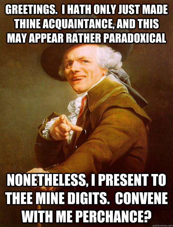 Greetings.  I hath only just made thine acquaintance, and this may appear rather paradoxical Nonetheless, I present to thee mine digits.  Convene with me perchance?  Joseph Ducreux