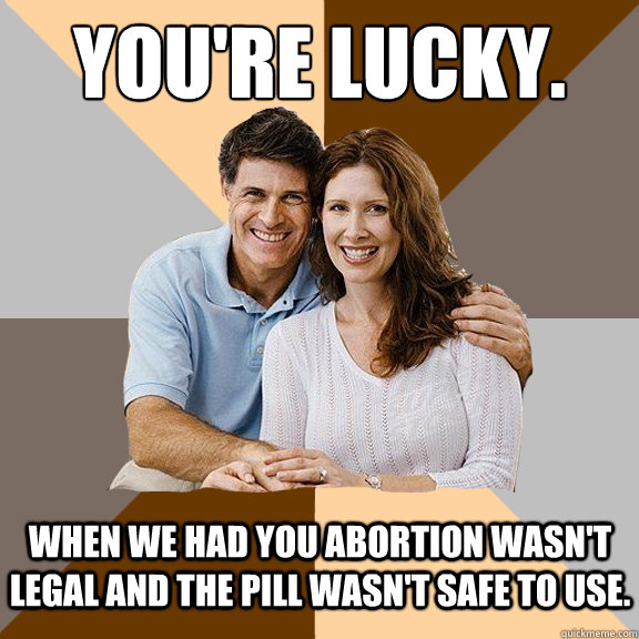 You're lucky. When we had you abortion wasn't legal and the pill wasn't safe to use.  Scumbag Parents