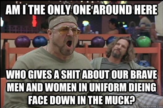 Am I the only one around here who gives a shit about our brave men and women in uniform dieing face down in the muck?  Angry Walter