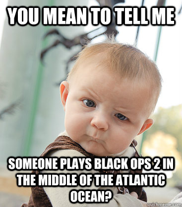 you mean to tell me someone plays black ops 2 in the middle of the atlantic ocean?  skeptical baby