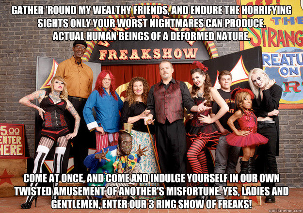 Gather 'round my wealthy friends, And endure the horrifying sights Only your worst nightmares can produce.
Actual human beings of a deformed nature. Come at once, And come and indulge yourself In our own twisted amusement of Another's misfortune. Yes, lad - Gather 'round my wealthy friends, And endure the horrifying sights Only your worst nightmares can produce.
Actual human beings of a deformed nature. Come at once, And come and indulge yourself In our own twisted amusement of Another's misfortune. Yes, lad  Freakshow