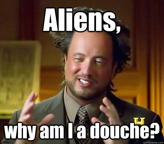 Aliens, why am I a douche?  Ancient Aliens