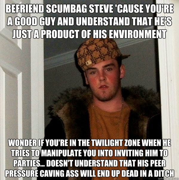 befriend scumbag steve 'cause you're a good guy and understand that he's just a product of his environment wonder if you're in the twilight zone when he tries to manipulate you into inviting him to parties... doesn't understand that his peer pressure cavi - befriend scumbag steve 'cause you're a good guy and understand that he's just a product of his environment wonder if you're in the twilight zone when he tries to manipulate you into inviting him to parties... doesn't understand that his peer pressure cavi  Scumbag Steve