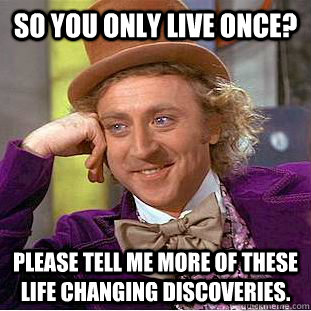 so you only live once? please tell me more of these life changing discoveries.  Condescending Wonka