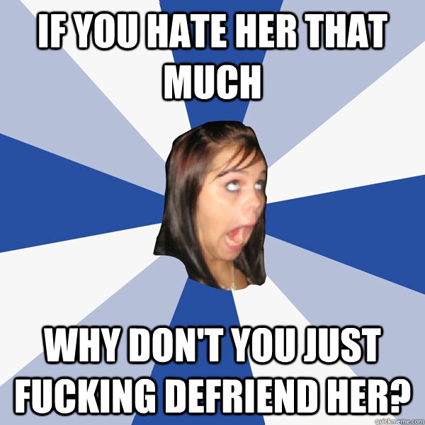 if you hate her that much why don't you just fucking defriend her? - if you hate her that much why don't you just fucking defriend her?  Annoying Facebook Girl