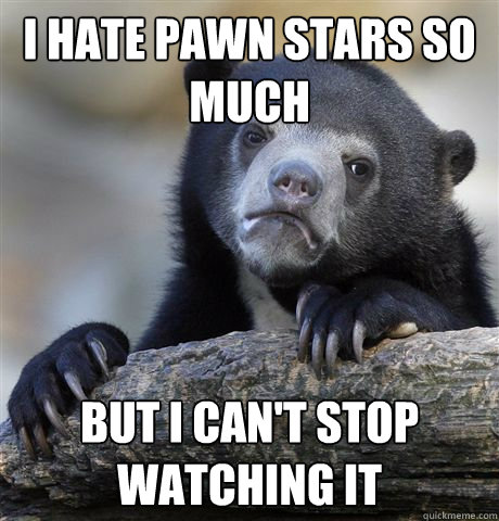 I hate pawn stars so much but i can't stop watching it  Confession Bear