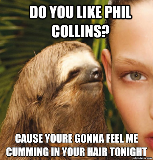 Do you like phil Collins? cause youre gonna feel me cumming in your hair tonight  rape sloth