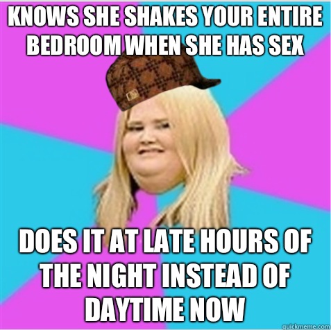 Knows she shakes your entire bedroom when she has sex Does it at late hours of the night instead of daytime now  scumbag fat girl