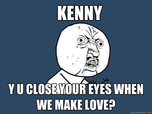 KENNY y u close your eyes when we make love?  Y U No