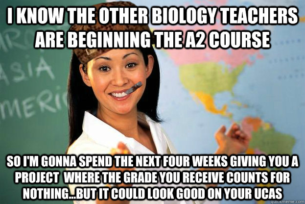 i know the other biology teachers are beginning the a2 course so i'm gonna spend the next four weeks giving you a project  where the grade you receive counts for nothing...but it could look good on your ucas - i know the other biology teachers are beginning the a2 course so i'm gonna spend the next four weeks giving you a project  where the grade you receive counts for nothing...but it could look good on your ucas  Scumbag Good Guy Unhelpful High School Teacher