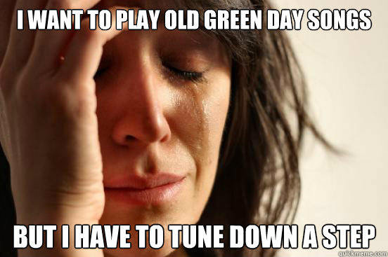 I want to play old green day songs But i HAVE TO TUNE DOWN A STEP  First World Problems